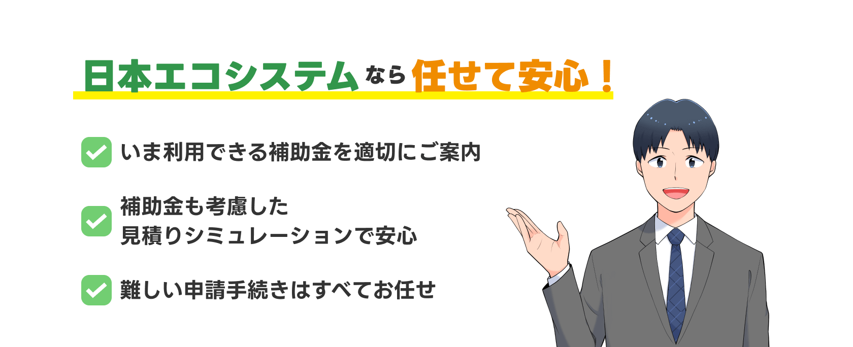 日本エコシステムなら任せて安心！　今利用できる補助金を適切にご案内　補助金も考慮した見積もりシミュレーションで安心　難しい申請手続きはすべてお任せ