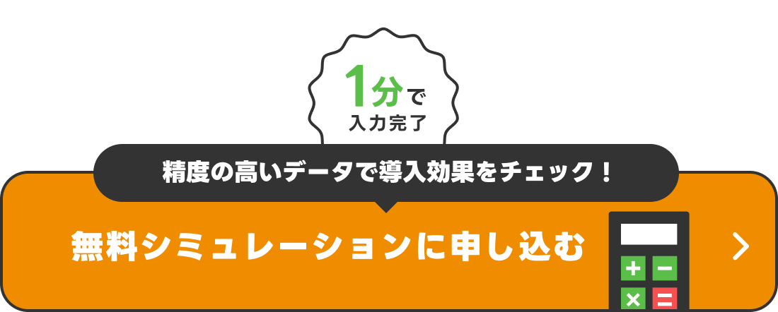 1分で入力完了　精度の高いデータで導入効果をチェック！　無料シミュレーションに申し込む