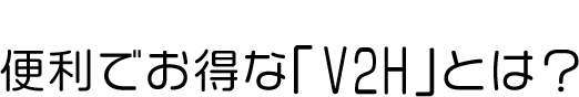 便利でお得な「V2H」とは？